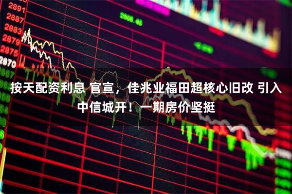 按天配资利息 官宣，佳兆业福田超核心旧改 引入中信城开！一期房价坚挺