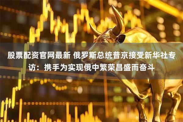 股票配资官网最新 俄罗斯总统普京接受新华社专访：携手为实现俄中繁荣昌盛而奋斗