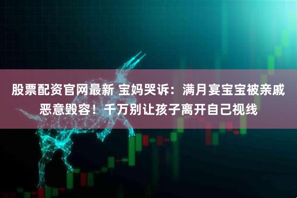 股票配资官网最新 宝妈哭诉：满月宴宝宝被亲戚恶意毁容！千万别让孩子离开自己视线