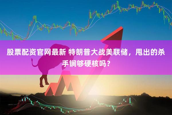 股票配资官网最新 特朗普大战美联储，甩出的杀手锏够硬核吗？