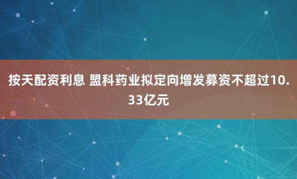 按天配资利息 盟科药业拟定向增发募资不超过10.33亿元