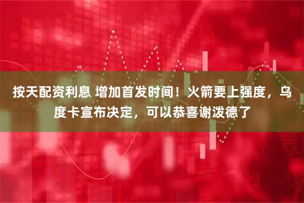 按天配资利息 增加首发时间！火箭要上强度，乌度卡宣布决定，可以恭喜谢泼德了