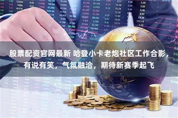 股票配资官网最新 哈登小卡老炮社区工作合影，有说有笑，气氛融洽，期待新赛季起飞