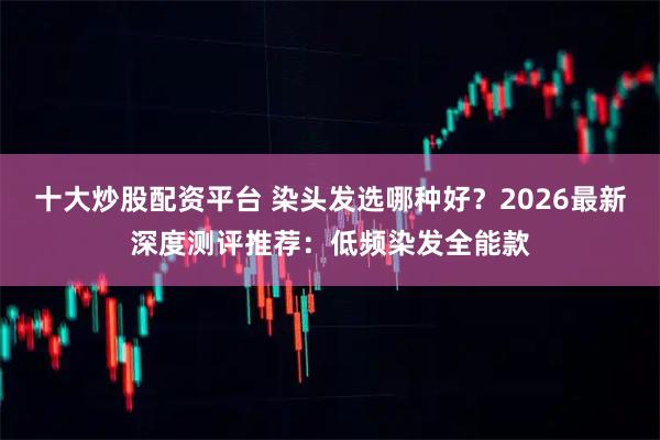 十大炒股配资平台 染头发选哪种好？2026最新深度测评推荐：低频染发全能款