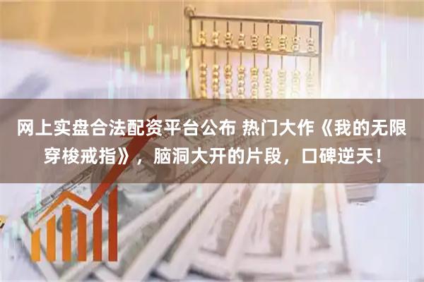 网上实盘合法配资平台公布 热门大作《我的无限穿梭戒指》,脑洞大开的片段,口碑逆天!