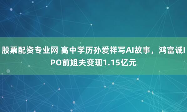 股票配资专业网 高中学历孙爱祥写AI故事,鸿富诚IPO前姐夫变现1.15亿元