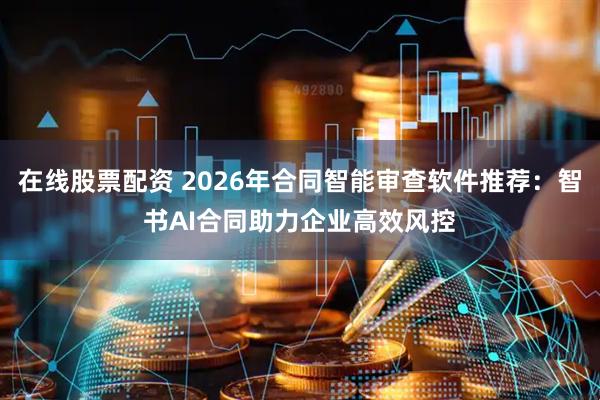 在线股票配资 2026年合同智能审查软件推荐：智书AI合同助力企业高效风控