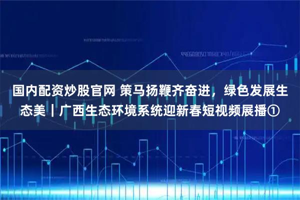 国内配资炒股官网 策马扬鞭齐奋进，绿色发展生态美｜广西生态环境系统迎新春短视频展播①