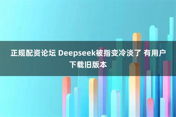 正规配资论坛 Deepseek被指变冷淡了 有用户下载旧版本