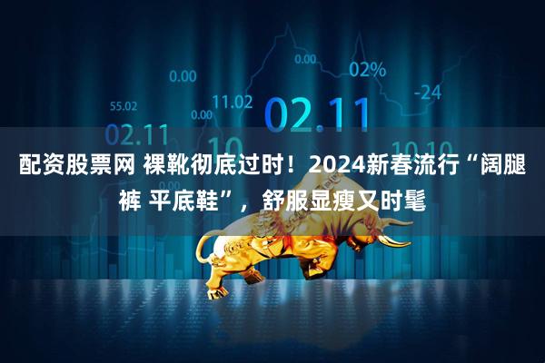 配资股票网 裸靴彻底过时！2024新春流行“阔腿裤 平底鞋”，舒服显瘦又时髦