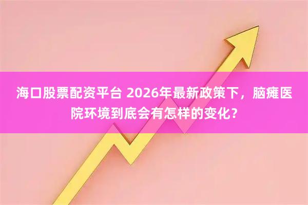 海口股票配资平台 2026年最新政策下,脑瘫医院环境到底会有怎样的变化?