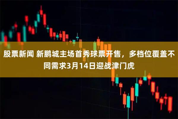 股票新闻 新鹏城主场首秀球票开售，多档位覆盖不同需求3月14日迎战津门虎