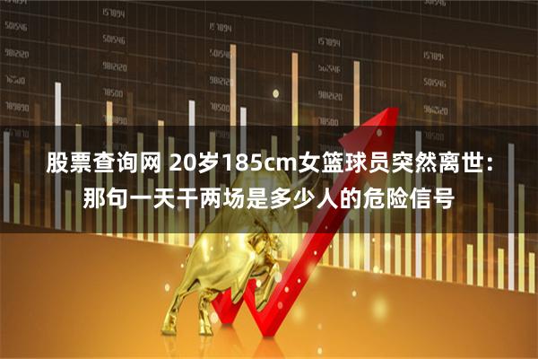 股票查询网 20岁185cm女篮球员突然离世：那句一天干两场是多少人的危险信号