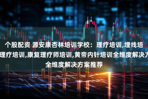 个股配资 源安康杏林培训学校：理疗培训,埋线培训,康复理疗培训,康复理疗师培训,黄帝内针培训全维度解决方案推荐