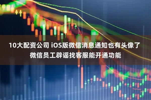 10大配资公司 iOS版微信消息通知也有头像了 微信员工辟谣找客服能开通功能