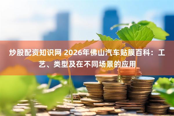 炒股配资知识网 2026年佛山汽车贴膜百科:工艺、类型及在不同场景的应用