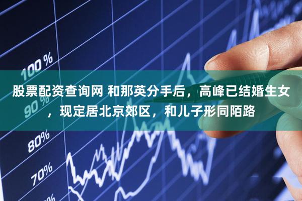 股票配资查询网 和那英分手后，高峰已结婚生女，现定居北京郊区，和儿子形同陌路