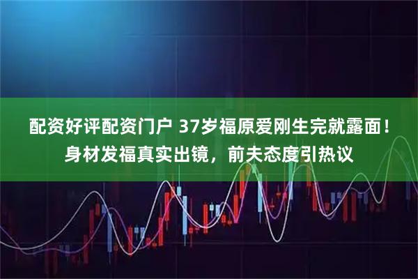 配资好评配资门户 37岁福原爱刚生完就露面！身材发福真实出镜，前夫态度引热议