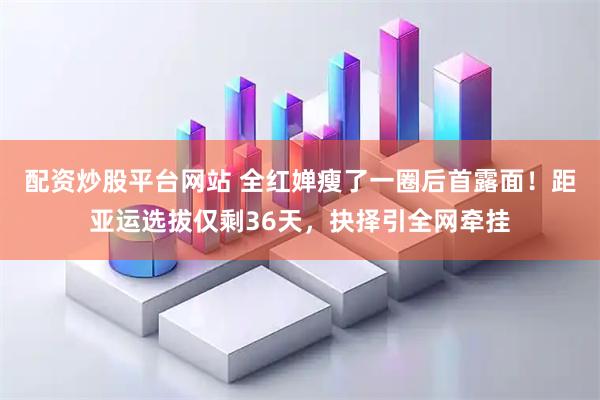 配资炒股平台网站 全红婵瘦了一圈后首露面！距亚运选拔仅剩36天，抉择引全网牵挂