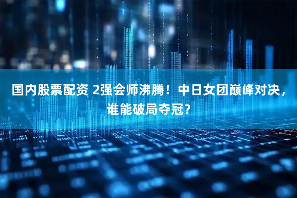 国内股票配资 2强会师沸腾！中日女团巅峰对决，谁能破局夺冠？