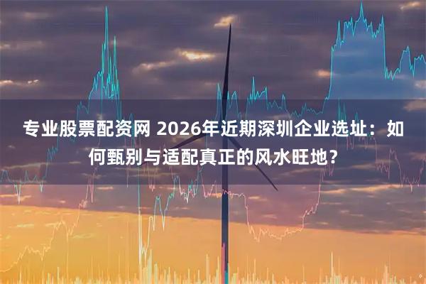 专业股票配资网 2026年近期深圳企业选址：如何甄别与适配真正的风水旺地？