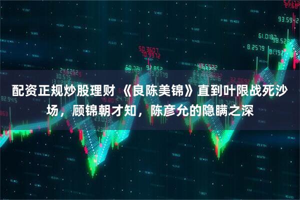 配资正规炒股理财 《良陈美锦》直到叶限战死沙场，顾锦朝才知，陈彦允的隐瞒之深
