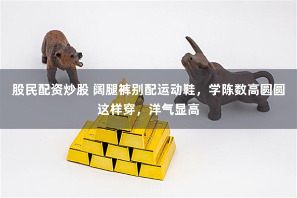股民配资炒股 阔腿裤别配运动鞋，学陈数高圆圆这样穿，洋气显高