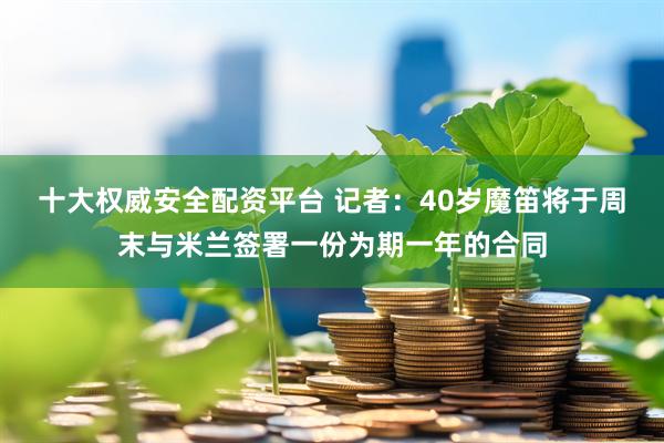 十大权威安全配资平台 记者：40岁魔笛将于周末与米兰签署一份为期一年的合同