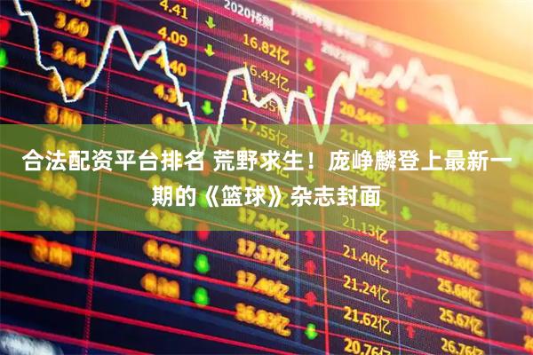 合法配资平台排名 荒野求生！庞峥麟登上最新一期的《篮球》杂志封面