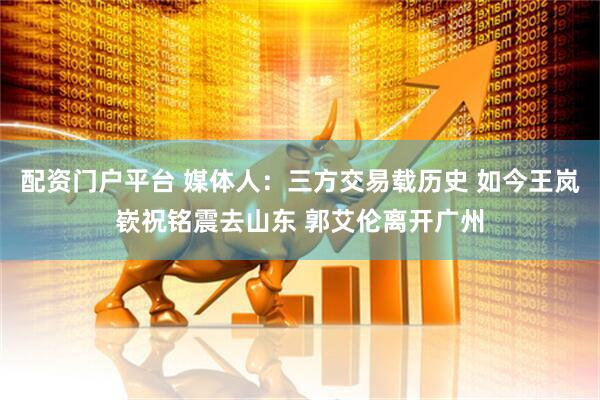 配资门户平台 媒体人：三方交易载历史 如今王岚嵚祝铭震去山东 郭艾伦离开广州